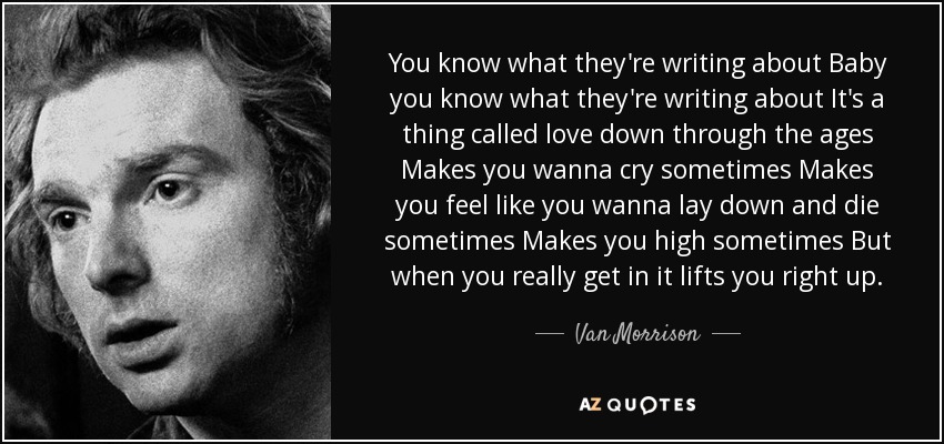 You know what they're writing about Baby you know what they're writing about It's a thing called love down through the ages Makes you wanna cry sometimes Makes you feel like you wanna lay down and die sometimes Makes you high sometimes But when you really get in it lifts you right up. - Van Morrison