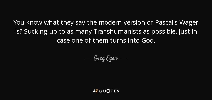 You know what they say the modern version of Pascal's Wager is? Sucking up to as many Transhumanists as possible, just in case one of them turns into God. - Greg Egan