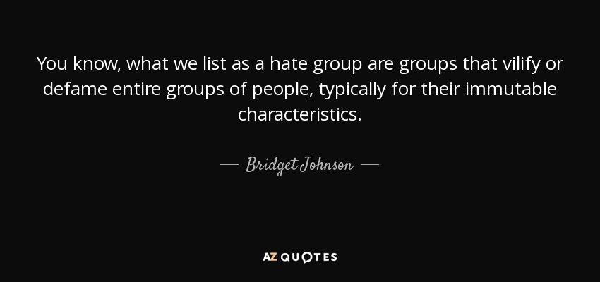 You know, what we list as a hate group are groups that vilify or defame entire groups of people, typically for their immutable characteristics. - Bridget Johnson