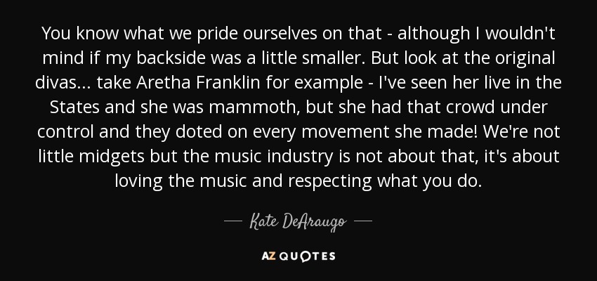 You know what we pride ourselves on that - although I wouldn't mind if my backside was a little smaller. But look at the original divas... take Aretha Franklin for example - I've seen her live in the States and she was mammoth, but she had that crowd under control and they doted on every movement she made! We're not little midgets but the music industry is not about that, it's about loving the music and respecting what you do. - Kate DeAraugo