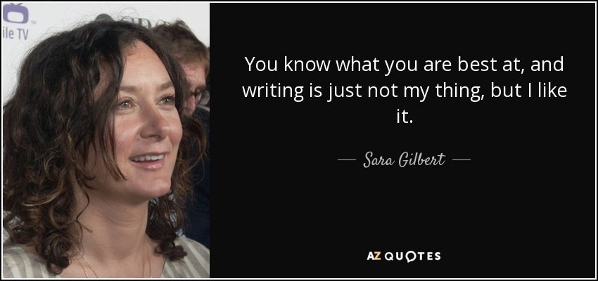 You know what you are best at, and writing is just not my thing, but I like it. - Sara Gilbert