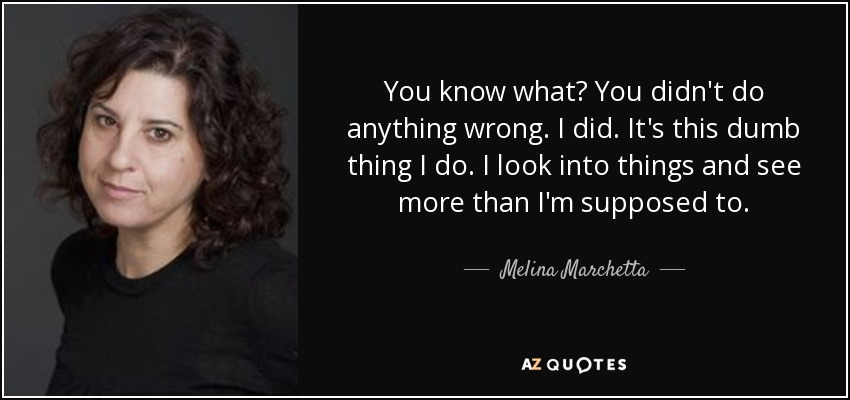 You know what? You didn't do anything wrong. I did. It's this dumb thing I do. I look into things and see more than I'm supposed to. - Melina Marchetta