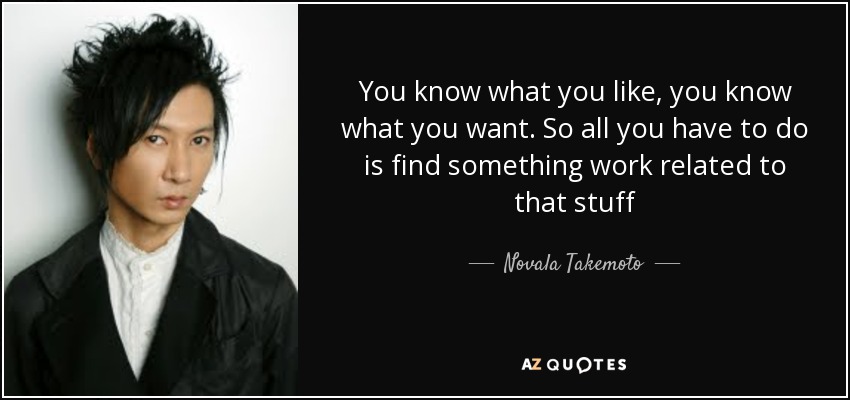 You know what you like, you know what you want. So all you have to do is find something work related to that stuff - Novala Takemoto