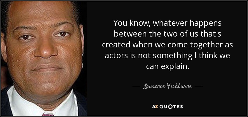 You know, whatever happens between the two of us that's created when we come together as actors is not something I think we can explain. - Laurence Fishburne