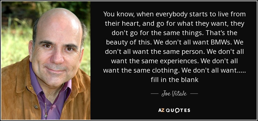 You know, when everybody starts to live from their heart, and go for what they want, they don't go for the same things. That's the beauty of this. We don't all want BMWs. We don't all want the same person. We don't all want the same experiences. We don't all want the same clothing. We don't all want ..... fill in the blank - Joe Vitale