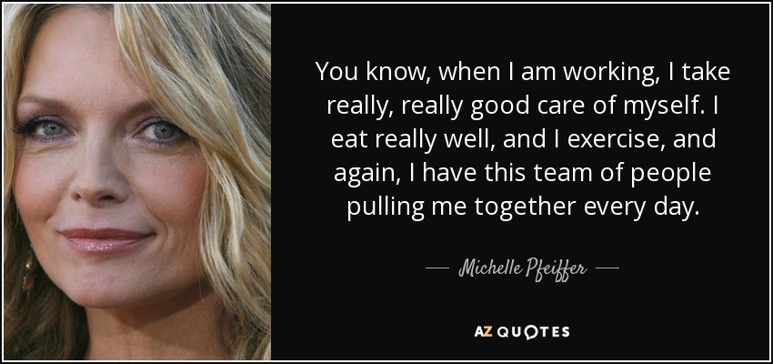 You know, when I am working, I take really, really good care of myself. I eat really well, and I exercise, and again, I have this team of people pulling me together every day. - Michelle Pfeiffer