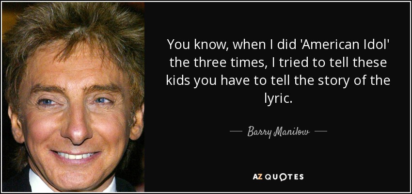 You know, when I did 'American Idol' the three times, I tried to tell these kids you have to tell the story of the lyric. - Barry Manilow