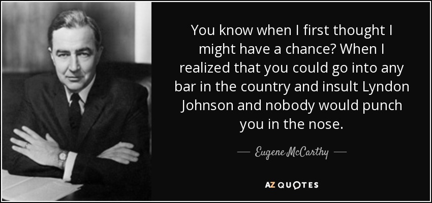 You know when I first thought I might have a chance? When I realized that you could go into any bar in the country and insult Lyndon Johnson and nobody would punch you in the nose. - Eugene McCarthy