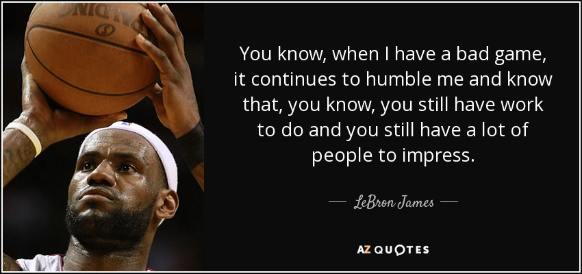 You know, when I have a bad game, it continues to humble me and know that, you know, you still have work to do and you still have a lot of people to impress. - LeBron James