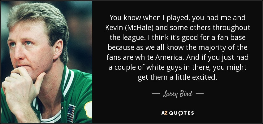 You know when I played, you had me and Kevin (McHale) and some others throughout the league. I think it's good for a fan base because as we all know the majority of the fans are white America. And if you just had a couple of white guys in there, you might get them a little excited. - Larry Bird