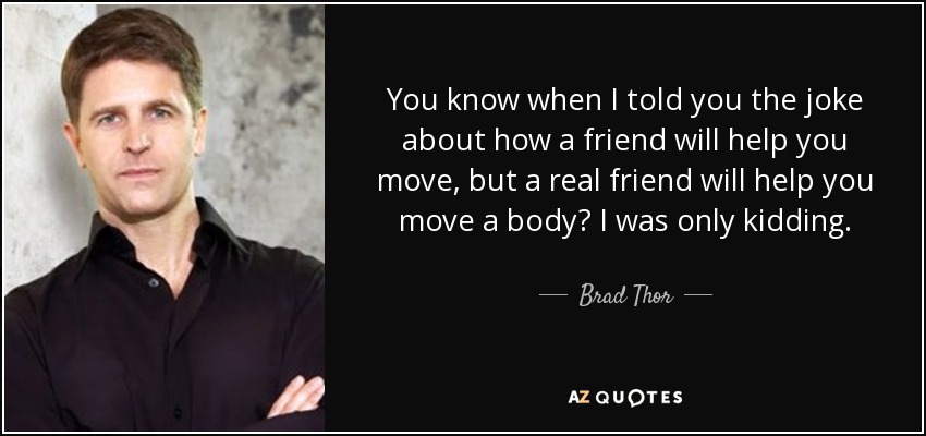 You know when I told you the joke about how a friend will help you move, but a real friend will help you move a body? I was only kidding. - Brad Thor