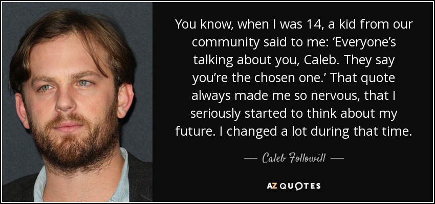 You know, when I was 14, a kid from our community said to me: ‘Everyone’s talking about you, Caleb. They say you’re the chosen one.’ That quote always made me so nervous, that I seriously started to think about my future. I changed a lot during that time. - Caleb Followill