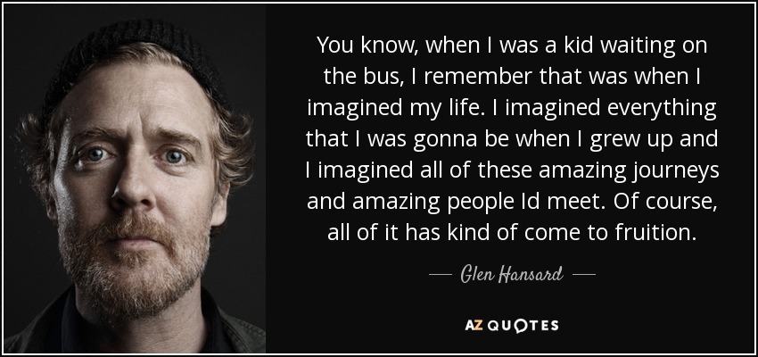 You know, when I was a kid waiting on the bus, I remember that was when I imagined my life. I imagined everything that I was gonna be when I grew up and I imagined all of these amazing journeys and amazing people Id meet. Of course, all of it has kind of come to fruition. - Glen Hansard