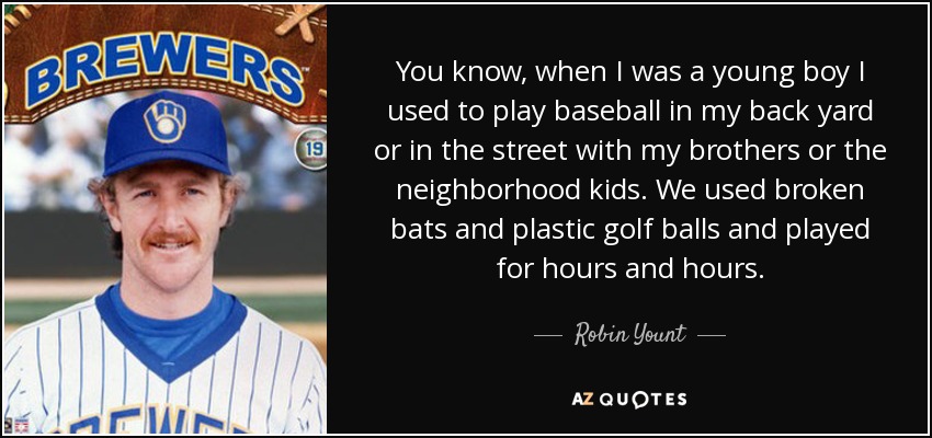 You know, when I was a young boy I used to play baseball in my back yard or in the street with my brothers or the neighborhood kids. We used broken bats and plastic golf balls and played for hours and hours. - Robin Yount