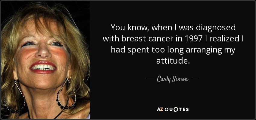 You know, when I was diagnosed with breast cancer in 1997 I realized I had spent too long arranging my attitude. - Carly Simon