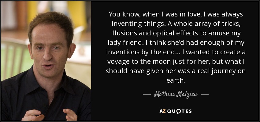 You know, when I was in love, I was always inventing things. A whole array of tricks, illusions and optical effects to amuse my lady friend. I think she'd had enough of my inventions by the end... I wanted to create a voyage to the moon just for her, but what I should have given her was a real journey on earth. - Mathias Malzieu