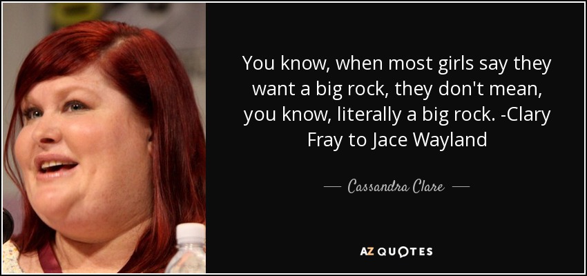 You know, when most girls say they want a big rock, they don't mean, you know, literally a big rock. -Clary Fray to Jace Wayland - Cassandra Clare