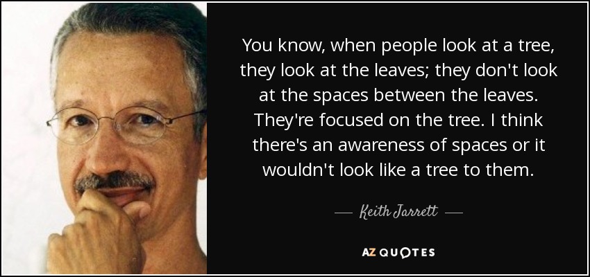 You know, when people look at a tree, they look at the leaves; they don't look at the spaces between the leaves. They're focused on the tree. I think there's an awareness of spaces or it wouldn't look like a tree to them. - Keith Jarrett