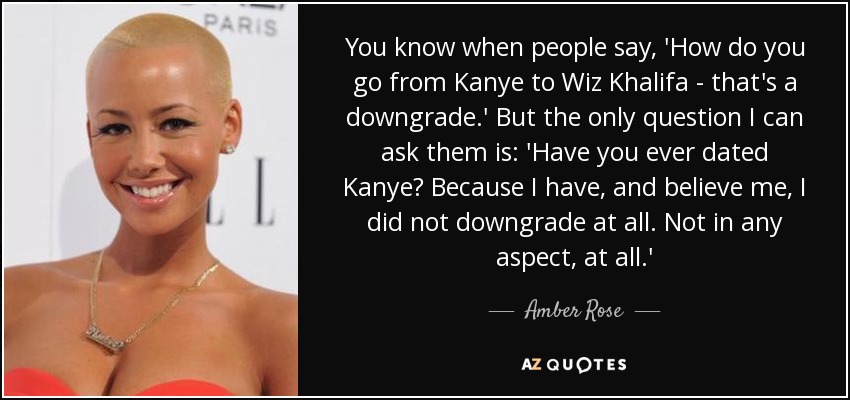 You know when people say, 'How do you go from Kanye to Wiz Khalifa - that's a downgrade.' But the only question I can ask them is: 'Have you ever dated Kanye? Because I have, and believe me, I did not downgrade at all. Not in any aspect, at all.' - Amber Rose