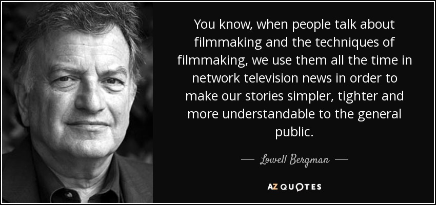 You know, when people talk about filmmaking and the techniques of filmmaking, we use them all the time in network television news in order to make our stories simpler, tighter and more understandable to the general public. - Lowell Bergman