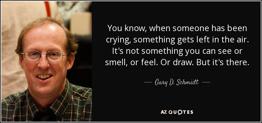 You know, when someone has been crying, something gets left in the air. It's not something you can see or smell, or feel. Or draw. But it's there. - Gary D. Schmidt