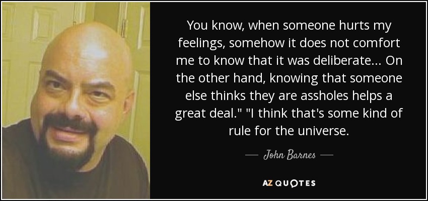 You know, when someone hurts my feelings, somehow it does not comfort me to know that it was deliberate... On the other hand, knowing that someone else thinks they are assholes helps a great deal.