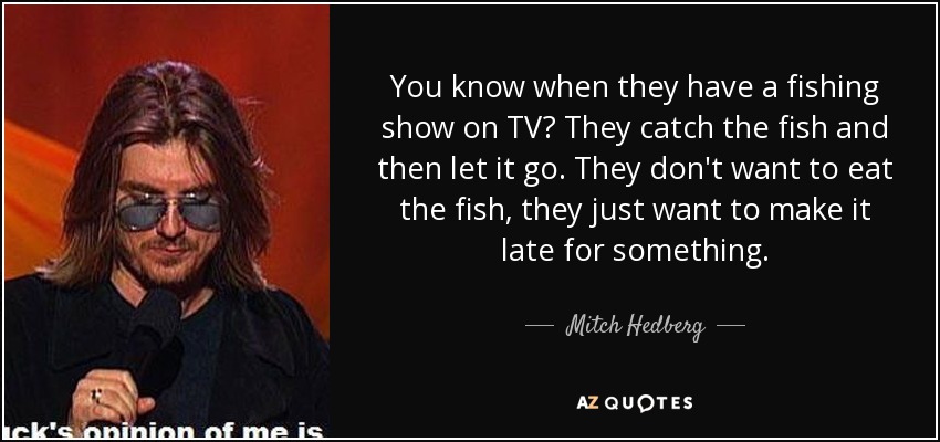 You know when they have a fishing show on TV? They catch the fish and then let it go. They don't want to eat the fish, they just want to make it late for something. - Mitch Hedberg