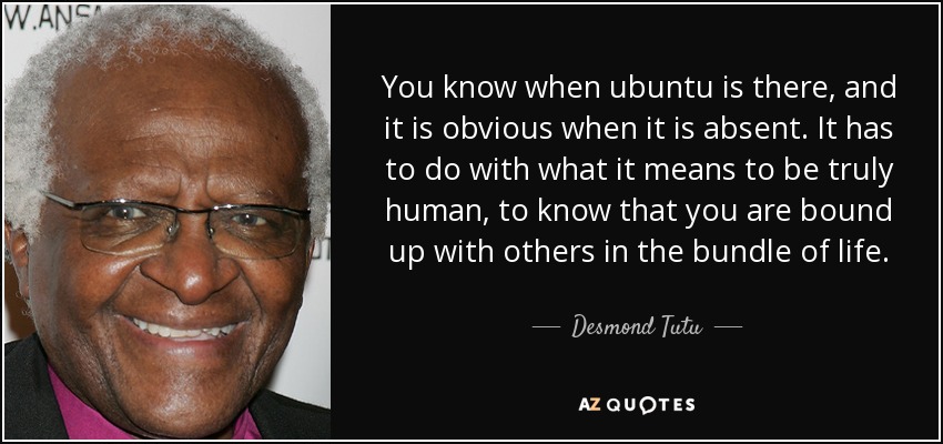 You know when ubuntu is there, and it is obvious when it is absent. It has to do with what it means to be truly human, to know that you are bound up with others in the bundle of life. - Desmond Tutu