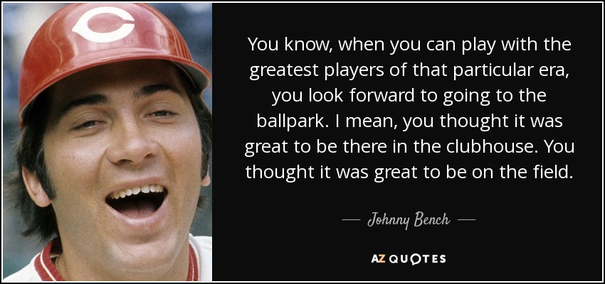 You know, when you can play with the greatest players of that particular era, you look forward to going to the ballpark. I mean, you thought it was great to be there in the clubhouse. You thought it was great to be on the field. - Johnny Bench