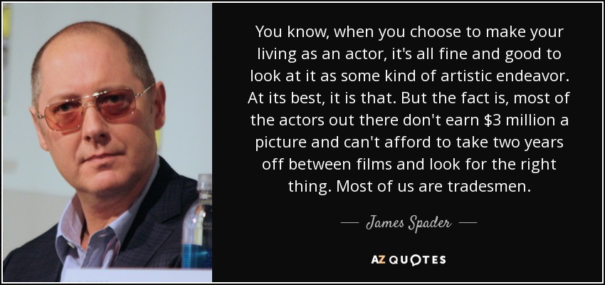 You know, when you choose to make your living as an actor, it's all fine and good to look at it as some kind of artistic endeavor. At its best, it is that. But the fact is, most of the actors out there don't earn $3 million a picture and can't afford to take two years off between films and look for the right thing. Most of us are tradesmen. - James Spader