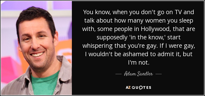 You know, when you don't go on TV and talk about how many women you sleep with, some people in Hollywood, that are supposedly 'in the know,' start whispering that you're gay. If I were gay, I wouldn't be ashamed to admit it, but I'm not. - Adam Sandler