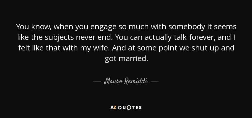 You know, when you engage so much with somebody it seems like the subjects never end. You can actually talk forever, and I felt like that with my wife. And at some point we shut up and got married. - Mauro Remiddi
