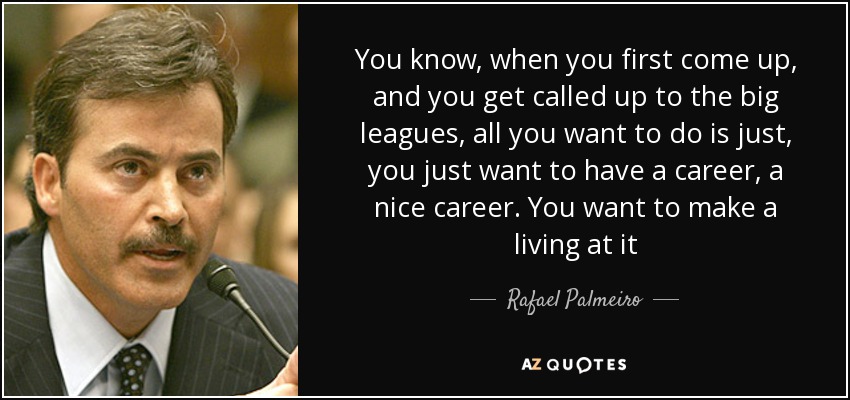 You know, when you first come up, and you get called up to the big leagues, all you want to do is just, you just want to have a career, a nice career. You want to make a living at it - Rafael Palmeiro