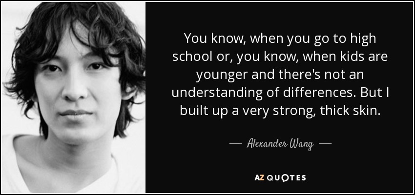 You know, when you go to high school or, you know, when kids are younger and there's not an understanding of differences. But I built up a very strong, thick skin. - Alexander Wang