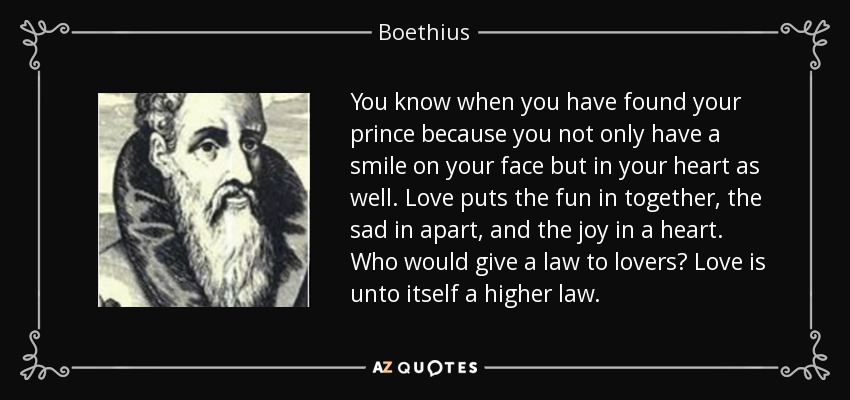 You know when you have found your prince because you not only have a smile on your face but in your heart as well. Love puts the fun in together, the sad in apart, and the joy in a heart. Who would give a law to lovers? Love is unto itself a higher law. - Boethius