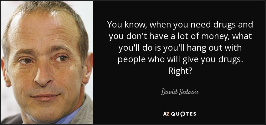 You know, when you need drugs and you don't have a lot of money, what you'll do is you'll hang out with people who will give you drugs. Right? - David Sedaris