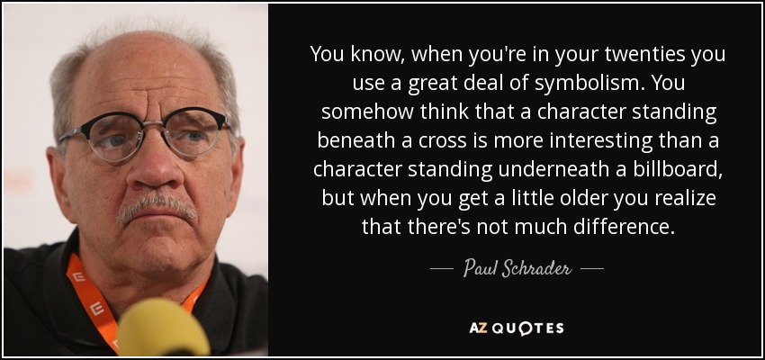 You know, when you're in your twenties you use a great deal of symbolism. You somehow think that a character standing beneath a cross is more interesting than a character standing underneath a billboard, but when you get a little older you realize that there's not much difference. - Paul Schrader