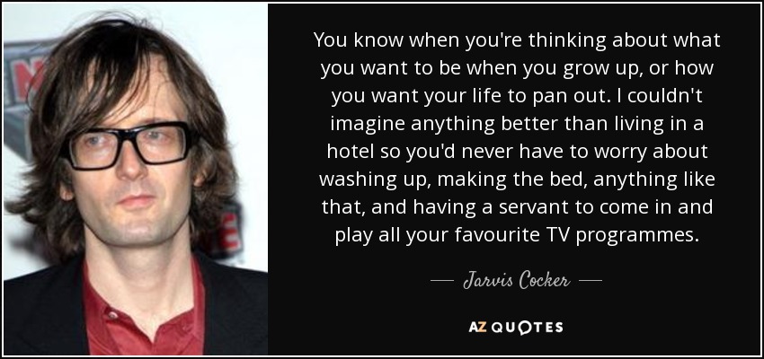 You know when you're thinking about what you want to be when you grow up, or how you want your life to pan out. I couldn't imagine anything better than living in a hotel so you'd never have to worry about washing up, making the bed, anything like that, and having a servant to come in and play all your favourite TV programmes. - Jarvis Cocker