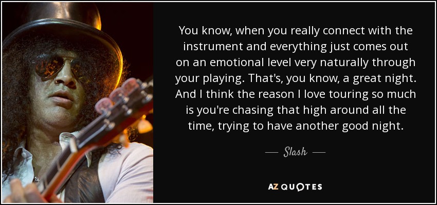 You know, when you really connect with the instrument and everything just comes out on an emotional level very naturally through your playing. That's, you know, a great night. And I think the reason I love touring so much is you're chasing that high around all the time, trying to have another good night. - Slash