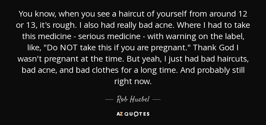 You know, when you see a haircut of yourself from around 12 or 13, it's rough. I also had really bad acne. Where I had to take this medicine - serious medicine - with warning on the label, like, 