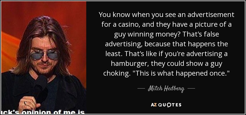 You know when you see an advertisement for a casino, and they have a picture of a guy winning money? That's false advertising, because that happens the least. That's like if you're advertising a hamburger, they could show a guy choking. 
