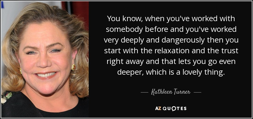 You know, when you've worked with somebody before and you've worked very deeply and dangerously then you start with the relaxation and the trust right away and that lets you go even deeper, which is a lovely thing. - Kathleen Turner