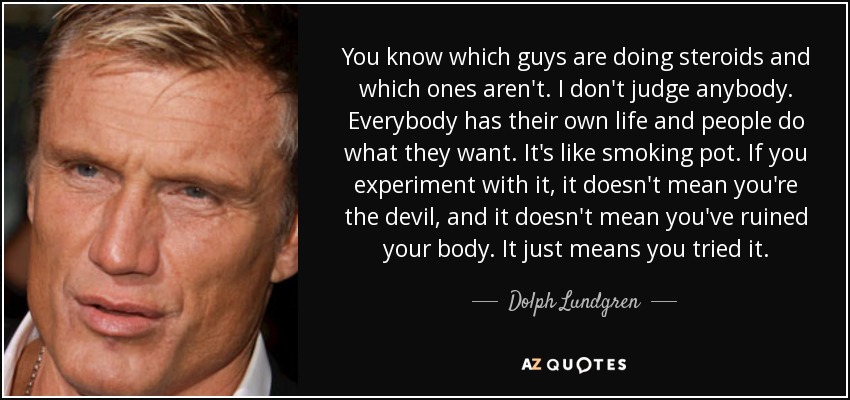 You know which guys are doing steroids and which ones aren't. I don't judge anybody. Everybody has their own life and people do what they want. It's like smoking pot. If you experiment with it, it doesn't mean you're the devil, and it doesn't mean you've ruined your body. It just means you tried it. - Dolph Lundgren