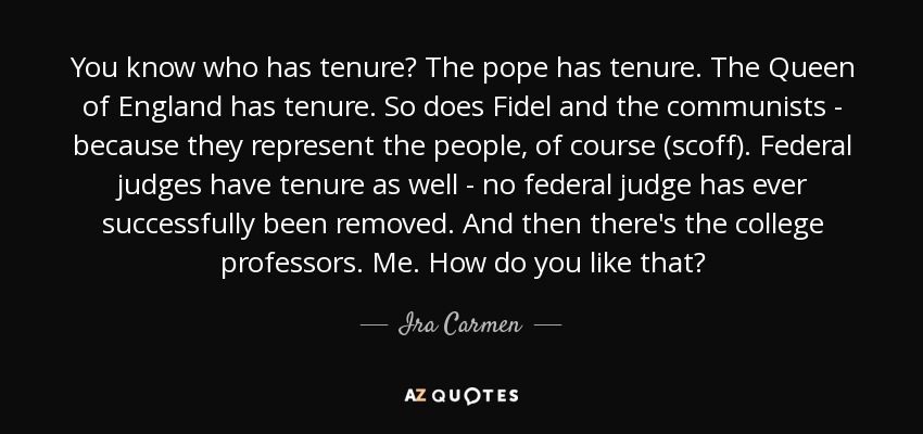 You know who has tenure? The pope has tenure. The Queen of England has tenure. So does Fidel and the communists - because they represent the people, of course (scoff). Federal judges have tenure as well - no federal judge has ever successfully been removed. And then there's the college professors. Me. How do you like that? - Ira Carmen