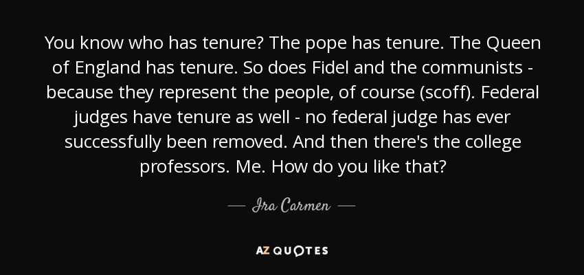 You know who has tenure? The pope has tenure. The Queen of England has tenure. So does Fidel and the communists - because they represent the people, of course (scoff). Federal judges have tenure as well - no federal judge has ever successfully been removed. And then there's the college professors. Me. How do you like that? - Ira Carmen