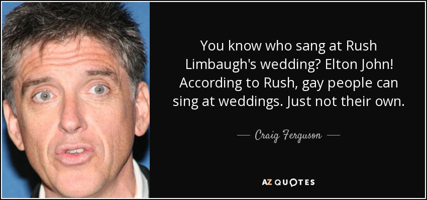 You know who sang at Rush Limbaugh's wedding? Elton John! According to Rush, gay people can sing at weddings. Just not their own. - Craig Ferguson