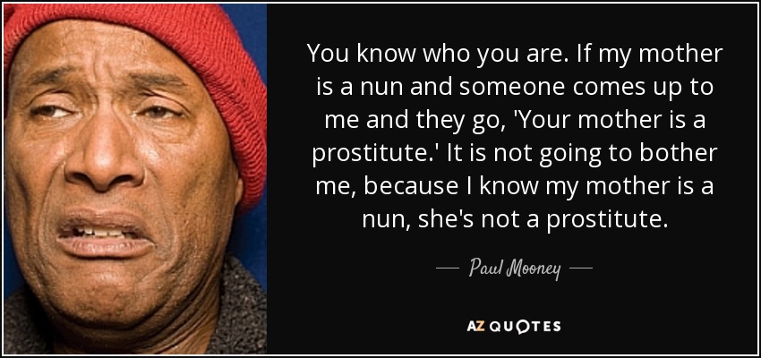 You know who you are. If my mother is a nun and someone comes up to me and they go, 'Your mother is a prostitute.' It is not going to bother me, because I know my mother is a nun, she's not a prostitute. - Paul Mooney