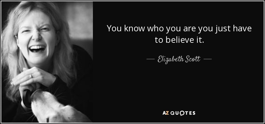 You know who you are you just have to believe it. - Elizabeth Scott