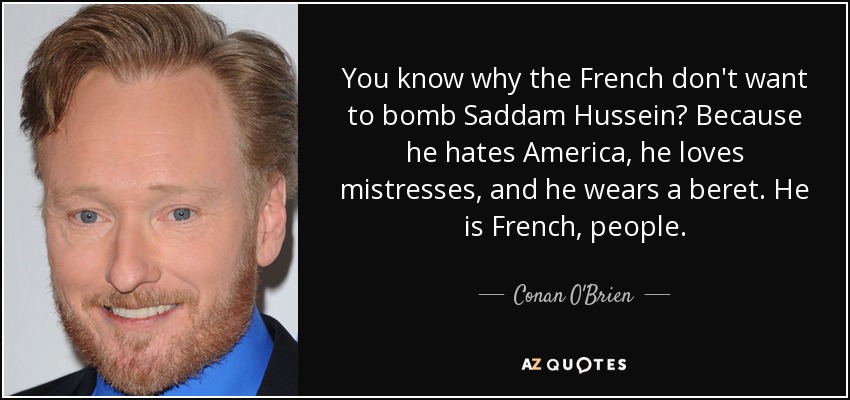 You know why the French don't want to bomb Saddam Hussein? Because he hates America, he loves mistresses, and he wears a beret. He is French, people. - Conan O'Brien