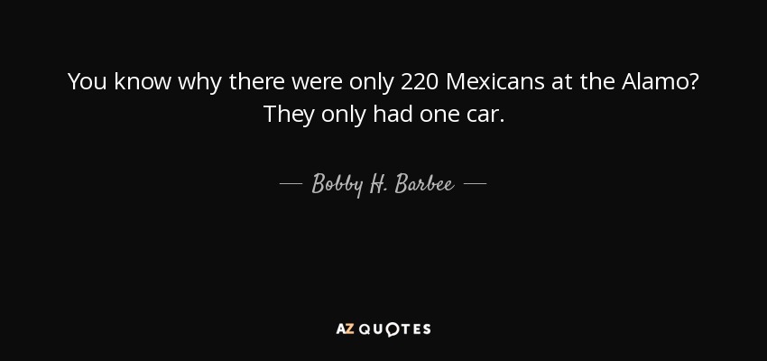 You know why there were only 220 Mexicans at the Alamo? They only had one car. - Bobby H. Barbee, Sr.